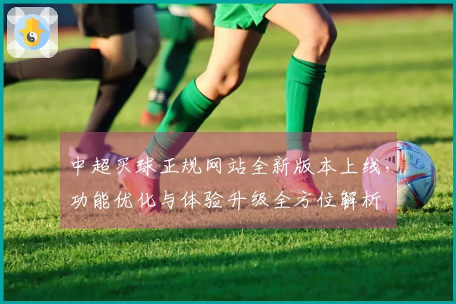 中超买球正规网站全新版本上线，功能优化与体验升级全方位解析